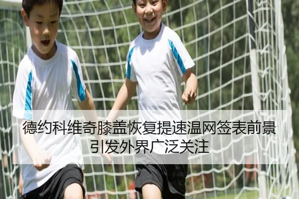 德约科维奇膝盖恢复提速温网签表前景引发外界广泛关注
